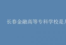 教育資訊：長春金融高等?？茖W(xué)校是幾本