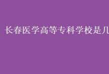 教育資訊：長(zhǎng)春醫(yī)學(xué)高等?？茖W(xué)校是幾本