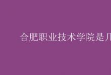 教育資訊：合肥職業(yè)技術(shù)學院是幾本