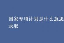 教育資訊:國家專項(xiàng)計(jì)劃是什么意思怎樣錄取