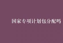 教育資訊:國家專項(xiàng)計劃包分配嗎