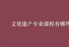 教育資訊:文化遺產(chǎn)專業(yè)課程有哪些