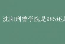 教育資訊：沈陽刑警學(xué)院是985還是211