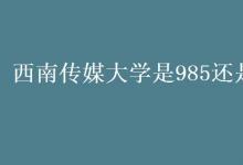 教育資訊:西南傳媒大學(xué)是985還是211