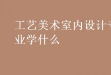 教育資訊：工藝美術(shù)室內(nèi)設(shè)計(jì)專業(yè)學(xué)什么