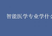 教育資訊:智能醫(yī)學(xué)專業(yè)學(xué)什么