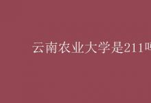 教育資訊:云南農(nóng)業(yè)大學(xué)是211嗎