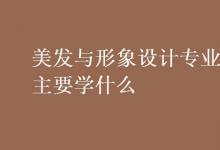 教育資訊：美發(fā)與形象設(shè)計專業(yè)主要學(xué)什么