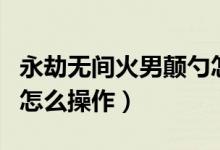 永劫無間火男顛勺怎么打（永劫無間火男顛勺怎么操作）