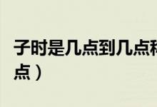 子時(shí)是幾點(diǎn)到幾點(diǎn)稱為子時(shí)（子時(shí)是幾點(diǎn)到幾點(diǎn)）