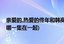 親愛的,熱愛的佟年和韓商言什么時候在一起(佟年和韓商言哪一集在一起)