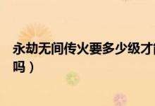 永劫無間傳火要多少級(jí)才能領(lǐng)（永劫無間繼火人不可以傳火嗎）