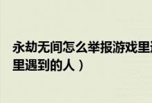 永劫無間怎么舉報游戲里遇到的人（永劫無間怎么舉報游戲里遇到的人）