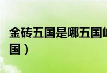 金磚五國(guó)是哪五國(guó)峰會(huì)時(shí)間(金磚五國(guó)是哪五國(guó))
