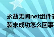 永劫無間net組件安裝失?。ㄓ澜贌o間net安裝未成功怎么回事）