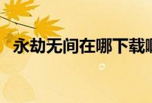 永劫無間在哪下載?。ㄓ澜贌o間在哪下載）