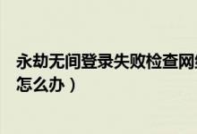 永劫無間登錄失敗檢查網絡連接（永劫無間進不去登錄界面怎么辦）