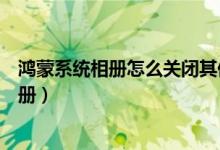 鴻蒙系統(tǒng)相冊怎么關閉其他設備（鴻蒙系統(tǒng)怎么關閉桌面相冊）