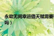 永劫無間幸運值天賦需要帶嗎（永劫無間幸運值拉滿有效果嗎）