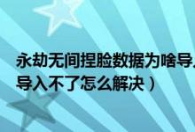 永劫無間捏臉數(shù)據(jù)為啥導入不了（永劫無間捏臉數(shù)據(jù)二維碼導入不了怎么解決）