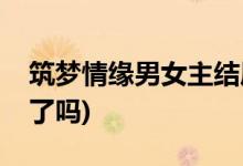 筑夢(mèng)情緣男女主結(jié)局(傅函君和沈其南在一起了嗎)
