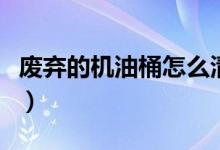 廢棄的機油桶怎么清洗（廢機油桶用什么清洗）