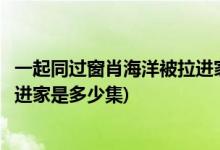 一起同過窗肖海洋被拉進家是哪一集(一起同過窗肖海洋被拉進家是多少集)