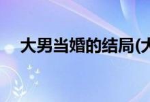 大男當婚的結(jié)局(大男當婚的結(jié)局是什么)
