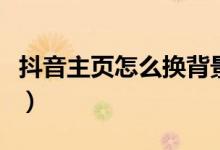 抖音主頁(yè)怎么換背景（抖音主頁(yè)背景如何更改）