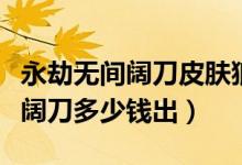 永劫無(wú)間闊刀皮膚狼主多少出（永劫無(wú)間狼主闊刀多少錢出）