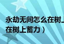永劫無(wú)間怎么在樹上蓄力攻擊（永劫無(wú)間怎么在樹上蓄力）