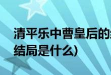 清平樂(lè)中曹皇后的結(jié)局(曹皇后在清平樂(lè)中的結(jié)局是什么)