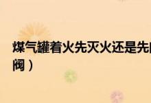 煤氣罐著火先滅火還是先閉閥（煤氣罐著火是先滅火還是關(guān)閥）