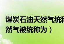 煤炭石油天然氣統(tǒng)稱(chēng)為什么來(lái)源(煤炭石油天然氣被統(tǒng)稱(chēng)為)