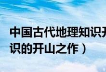 中國(guó)古代地理知識(shí)開(kāi)山之作(中國(guó)古代地理知識(shí)的開(kāi)山之作)