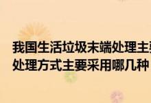 我國(guó)生活垃圾末端處理主要是哪種（我國(guó)城市生活垃圾末端處理方式主要采用哪幾種）