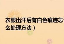 衣服出汗后有白色痕跡怎么處理(黑色衣服出汗后有白色怎么處理方法)