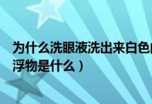 為什么洗眼液洗出來(lái)白色的漂浮物（洗眼液洗出來(lái)的白色漂浮物是什么）