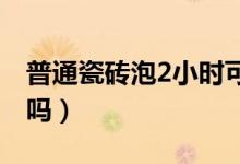 普通瓷磚泡2小時(shí)可以嗎（瓷磚可以泡一晚上嗎）