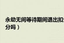 永劫無(wú)間等待期間退出扣分嗎（永劫無(wú)間準(zhǔn)備階段退出會(huì)扣分嗎）
