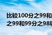 比較100分之99和99分之98的大?。?00分之99和99分之98哪個大）