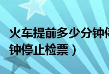 火車提前多少分鐘停止檢票（火車開車前幾分鐘停止檢票）