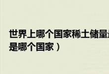 世界上哪個(gè)國(guó)家稀土儲(chǔ)量最大（世界上稀土儲(chǔ)量最大的國(guó)家是哪個(gè)國(guó)家）