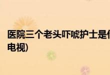 醫(yī)院三個老頭嚇唬護(hù)士是什么電視(醫(yī)院三個老頭嚇唬護(hù)士的電視)
