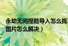 永劫無間捏臉導(dǎo)入怎么找不到圖片（永劫無間捏臉導(dǎo)入沒有圖片怎么解決）