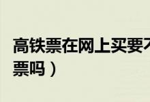 高鐵票在網上買要不要取票（高鐵現(xiàn)在需要取票嗎）