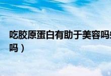 吃膠原蛋白有助于美容嗎螞蟻莊園(吃膠原蛋白有助于美容嗎)