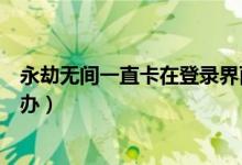 永劫無間一直卡在登錄界面（永劫無間登陸界面進不去怎么辦）