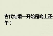 古代結(jié)婚一開始是晚上還是中午(古代結(jié)婚時(shí)間晚上還是中午)