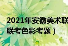 2021年安徽美術(shù)聯(lián)考色彩(2022年安徽美術(shù)聯(lián)考色彩考題)